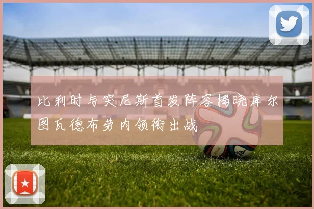 比利时与突尼斯首发阵容揭晓库尔图瓦德布劳内领衔出战