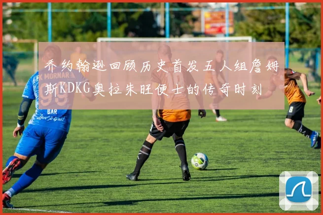 乔约翰逊回顾历史首发五人组詹姆斯KDKG奥拉朱旺便士的传奇时刻