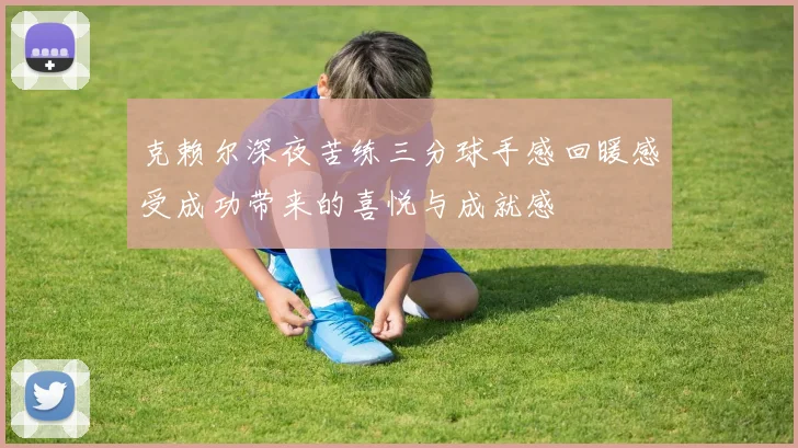 克赖尔深夜苦练三分球手感回暖感受成功带来的喜悦与成就感