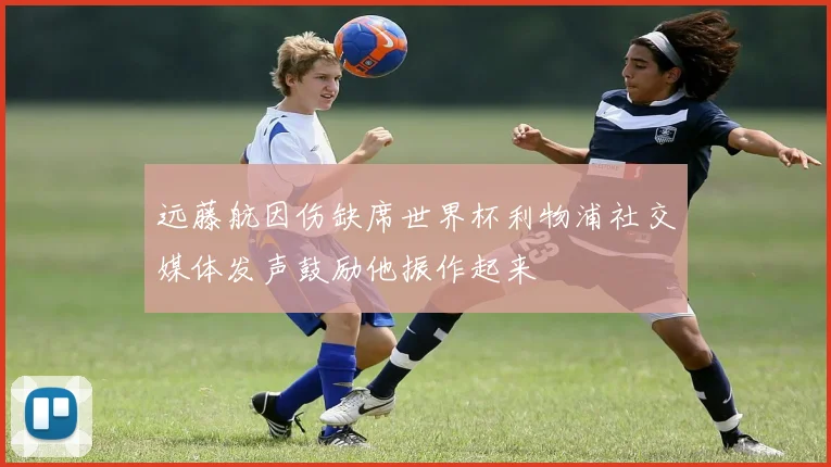 远藤航因伤缺席世界杯利物浦社交媒体发声鼓励他振作起来
