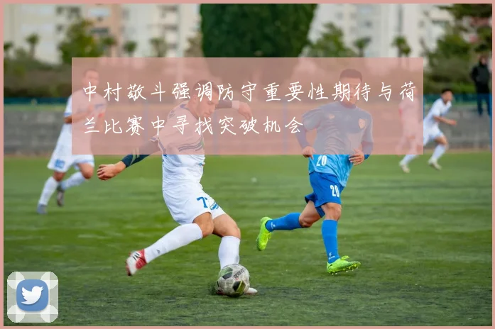 中村敬斗强调防守重要性期待与荷兰比赛中寻找突破机会