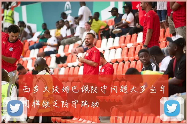 西多夫谈姆巴佩防守问题大罗当年同样缺乏防守跑动