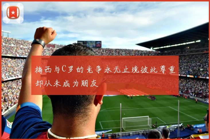梅西与C罗的竞争永无止境彼此尊重却从未成为朋友