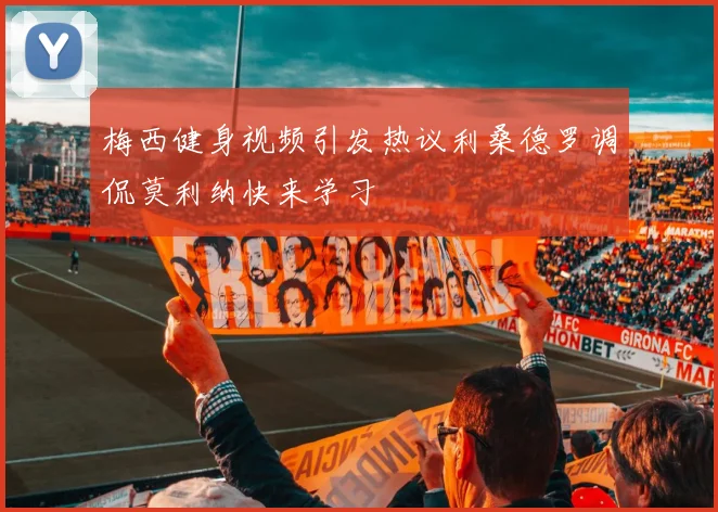 梅西健身视频引发热议利桑德罗调侃莫利纳快来学习
