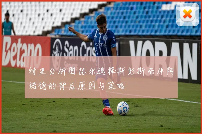特里分析图赫尔选择斯彭斯而非阿诺德的背后原因与策略