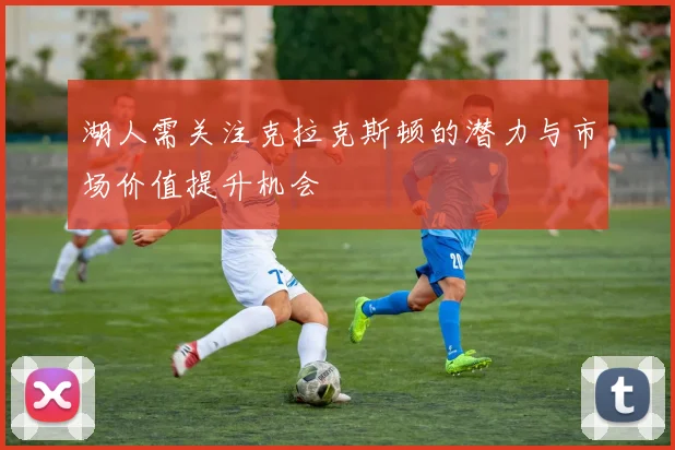 湖人需关注克拉克斯顿的潜力与市场价值提升机会