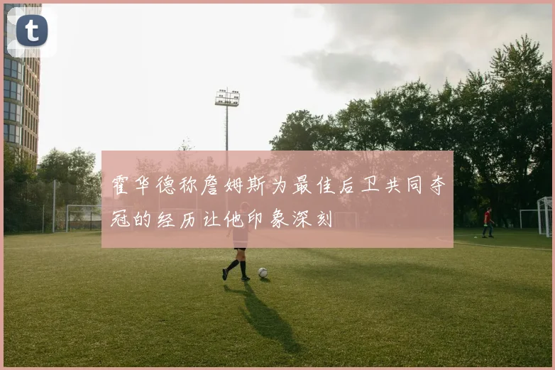 霍华德称詹姆斯为最佳后卫共同夺冠的经历让他印象深刻