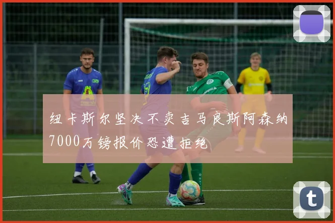纽卡斯尔坚决不卖吉马良斯阿森纳7000万镑报价恐遭拒绝
