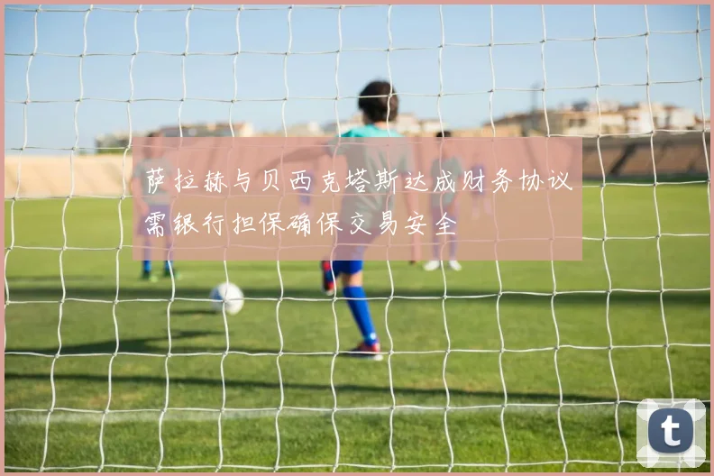 萨拉赫与贝西克塔斯达成财务协议需银行担保确保交易安全