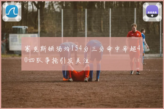 塞克斯顿场均154分三分命中率超40四队争抢引发关注