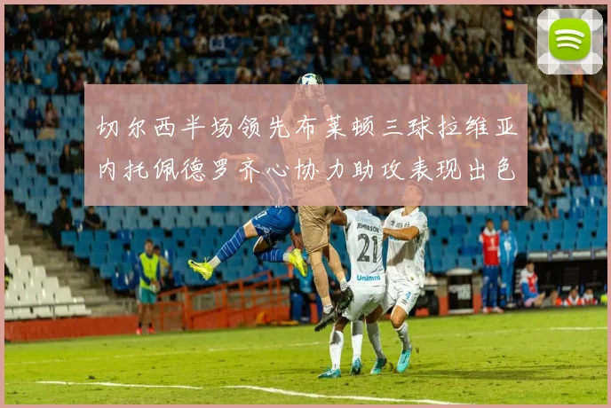 切尔西半场领先布莱顿三球拉维亚内托佩德罗齐心协力助攻表现出色