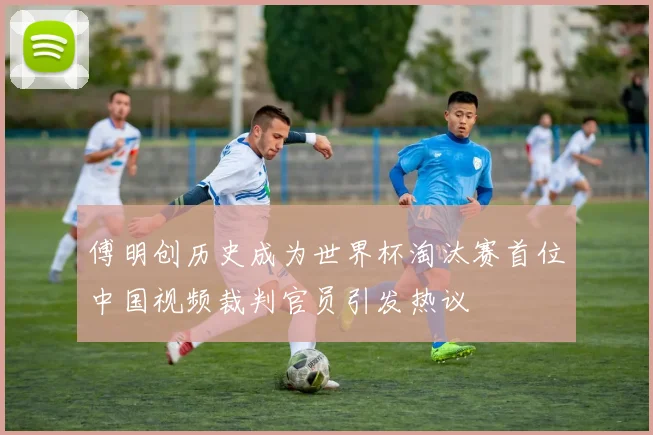 傅明创历史成为世界杯淘汰赛首位中国视频裁判官员引发热议