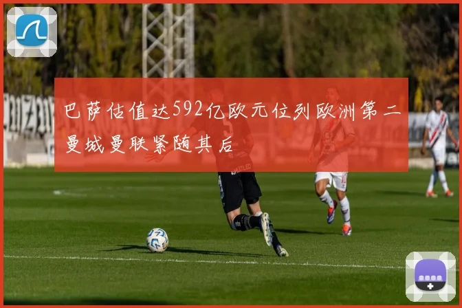 巴萨估值达592亿欧元位列欧洲第二曼城曼联紧随其后