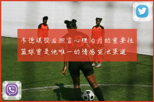 韦德退役后坦言心理治疗的重要性篮球曾是他唯一的情感宣泄渠道