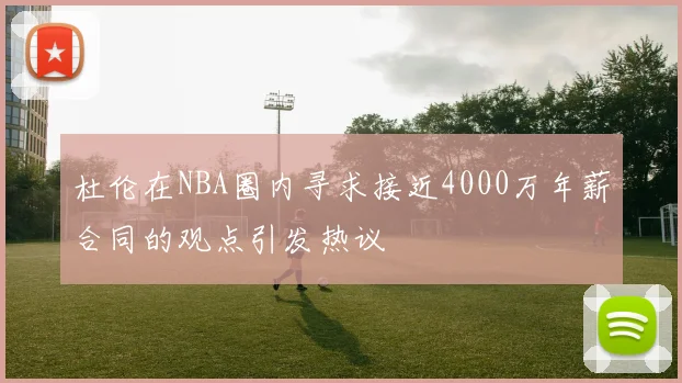 杜伦在NBA圈内寻求接近4000万年薪合同的观点引发热议