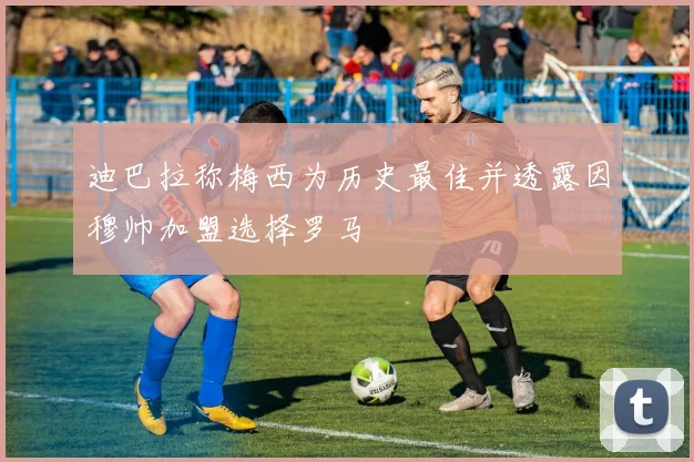 迪巴拉称梅西为历史最佳并透露因穆帅加盟选择罗马