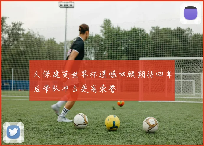 久保建英世界杯遗憾回顾期待四年后带队冲击更高荣誉