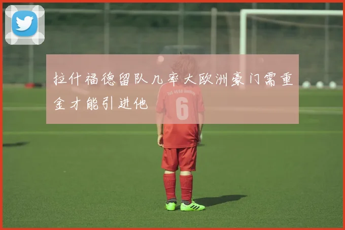 拉什福德留队几率大欧洲豪门需重金才能引进他